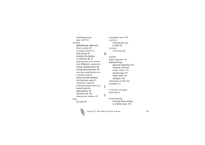 Page 163Index
Copyright

2003 Nokia. All rights reserved.163
sending/receiving 
data via IR 131
contacts
adding/saving names and 
phone numbers 51
arranging contacts to 
caller groups 57
checking the memory 
in use/status 50, 51
copying names and numbers 
from SIM/phone memory 54
editing names/numbers 53
erasing names/numbers 54
receiving names/numbers as 
a business card 55
saving multiple numbers/
text items per name 51
searching a name 53
sending names/numbers as a 
business card 55
speed dialling 39...