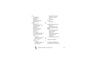 Page 164Copyright

2003 Nokia. All rights reserved.164
flip
activating the l
oudspeaker 42
opening 33
opening to unlock the 
keypad lock 36
folders
adding new 72
archiving messages 72, 81
deleted items 81
deleting 78
deleting all messages 
from a folder 78
drafts 81
for e-mails 81
for multimedia messages 77
in the Gallery menu 114
inbox
e-mails 81
multimedia messages 77
text messages 71
outbox
e-mails 81
multimedia messages 77
text messages 71saved items for sending 
multimedia messages 
later 77
sent items...