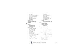 Page 167Index
Copyright

2003 Nokia. All rights reserved.167
text input 46
writing with the keyboard 44
writing with traditional 
text input 47
writing/sending text 
messages 69
module PIN 15
multimedia messages. See 
messages
N
network
selecting manually/
automatically 99
network services
automatic update of 
date and time 95
barring a call 104
call costs 91
call summary 97
call waiting 97
concatenated messages 68
diverting/forwarding
a call 95
info messages 86
line for outgoing calls 97missed calls
own...