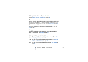 Page 24Copyright

2003 Nokia. All rights reserved.24
5. The right selection key in standby mode is Contacts.
See also Essential indicators in standby mode on page 24.Screen saverWith the flip closed, the phone automatically activates a digital clock screen saver 
to save power in standby mode. It will be activated after a certain length of time 
when none of the phone functions have been used, see Screen saver on page 102. 
Press any key or open the flip to deactivate the screen saver.
Note that if you have...