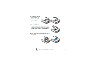 Page 29Copyright

2003 Nokia. All rights reserved.29
2. To release the SIM card 
holder, slide the card 
holder backwards (2) 
and lift it up (3).
3. Insert the SIM card 
into the SIM card holder (4). Make sure that the 
SIM card is properly inserted and that the golden 
contact area on the card is facing downwards.
4. Close the SIM card holder (5) and slide it back to 
its place (6). 