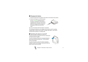 Page 31Copyright

2003 Nokia. All rights reserved.31
Charging the battery1. Connect the lead from the charger to the socket on the bottom of your phone.
2. Connect the charger to an AC wall socket.
The text Charging is displayed briefly if 
the phone is switched on. If the battery is 
completely flat, it may take a few minutes 
before the charging indicator appears on 
the display or before any calls can be 
made.
You can use the phone while the charger is connected.
The charging time depends on the charger...