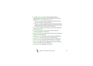 Page 83Copyright

2003 Nokia. All rights reserved.83
Use SMTP authorisation. If your e-mail service provider requires 
authentication for sending e-mails, set the setting to on. You must also 
define your SMTP user name and SMTP password.
SMTP user name. Key in the name that you have obtained from your e-
mail service provider to access your mailbox.
SMTP password. Key in the password that you want to use to access your 
mailbox. If you have not defined a password, you may be asked to define 
one when...