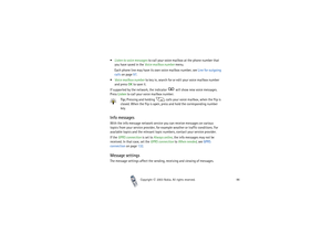 Page 86Copyright

2003 Nokia. All rights reserved.86
Listen to voice messages to call your voice mailbox at the phone number that 
you have saved in the Voice mailbox number menu.
Each phone line may have its own voice mailbox number, see Line for outgoing 
calls on page 97.
Voice mailbox number to key in, search for or edit your voice mailbox number 
and press OK t o  s a v e  i t .
If supported by the network, the indicator   will show new voice messages. 
Press Listen to call your voice mailbox number....