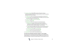 Page 89Copyright

2003 Nokia. All rights reserved.89
Connection settings. Define WAP connection settings for retrieving 
multimedia messages. Activate the set where you want to save the connection 
settings and then edit the settings. 
Settings’ name. Key in a new name for the connection set and press OK.
Homepage. Key in the homepage address of the WAP service that you want 
to use, press   for a dot, and press OK.
Session mode. Select Permanent or Temporary.
Data bearer . Select GPRS.
Bearer...