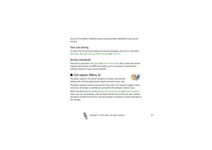 Page 90Copyright

2003 Nokia. All rights reserved.90
also visit Club Nokia’s website (www.club.nokia.com). Availability may vary by 
country.Font size settingTo select the font size for reading and writing messages, press Menu and select 
Messages, Message settings, Other settings, and Font size.Service commandsPress Menu and select Messages and Service commands. Key in and send service 
requests (also known as USSD commands), such as activation commands for 
network services, to your service provider.Call...