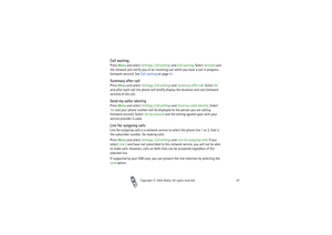 Page 97Copyright

2003 Nokia. All rights reserved.97
Call waiting Press Menu and select Settings, Call settings and Call waiting. Select Activate and 
the network will notify you of an incoming call while you have a call in progress 
(network service). See Call waiting on page 41.Summary after callPress Menu and select Settings, Call settings and Summary after call. Select On 
and after each call the phone will briefly display the duration and cost (network 
service) of the call.Send my caller identityPress...