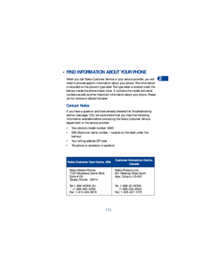 Page 12[ 5 ]Welcome
2
 • FIND INFORMATION ABOUT YOUR PHONE
When you call Nokia Customer Service or your service provider, you will 
need to provide specific information about your phone. This information 
is recorded on the phone’s type label. The type label is located under the 
battery inside the phone’s back cover. It contains the model and serial 
numbers as well as other important information about your phone. Please 
do not remove or deface the label. 
Contact Nokia
If you have a question and have already...