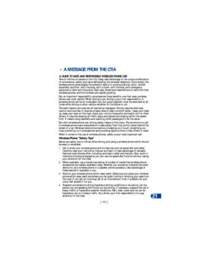 Page 114[ 107 ]Reference information
21
 • A MESSAGE FROM THE CTIA 
A GUIDE TO SAFE AND RESPONSIBLE WIRELESS PHONE USETens of millions of people in the U.S. today take advantage of the unique combination 
of convenience, safety and value delivered by the wireless telephone. Quite simply, the 
wireless phone gives people the powerful ability to communicate by voice--almost 
anywhere, anytime--with the boss, with a client, with the kids, with emergency 
personnel or even with the police. Each year, Americans make...