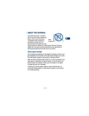 Page 18[ 11 ]Phone basics
4
 • ABOUT THE ANTENNA
Your phone has a built-in antenna. 
As with any other radio transmitting 
device, do not touch the antenna 
unnecessarily when the phone is 
switched on. Contact with the 
antenna affects call quality and may 
cause the phone to operate at a higher power level than otherwise 
needed. Not touching the antenna area during a call optimizes the 
antenna performance and the talk time of your phone.
Check signal strength
Your wireless phone operates on radio signals....