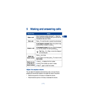 Page 24[ 17 ]Making and answering calls
5
5 Making and answering calls 
Adjust the earpiece volume 
You can adjust the earpiece volume during a call, or at any time, by 
pressing the volume key located on the upper left side of the phone.
• Press the top portion of the key to increase the volume.
• Press the bottom portion of the key to decrease the volume.
How Do YouAction
Make a callEnter the phone number and press  . Raise the 
phone and hold the earpiece over your ear and the 
microphone near your mouth....