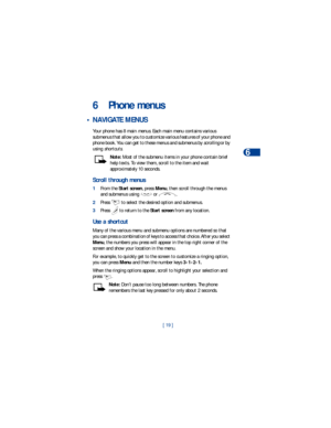 Page 26[ 19 ]Phone menus
6
6 Phone menus
 • NAVIGATE MENUS
Your phone has 8 main menus. Each main menu contains various 
submenus that allow you to customize various features of your phone and 
phone book. You can get to these menus and submenus by scrolling or by 
using shortcuts.
Note: Most of the submenu items in your phone contain brief 
help texts. To view them, scroll to the item and wait 
approximately 10 seconds.
Scroll through menus
1From the Start screen, press Menu, then scroll through the menus 
and...