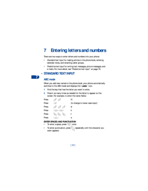 Page 297
[ 22 ]
7 Entering letters and numbers
There are two ways to enter letters and numbers into your phone: 
•Standard text input for making entries in the phone book, entering 
calendar notes, and renaming caller groups.
•Predictive text input for writing text messages, picture messages, and 
e-mails. For more detail, see “Predictive text input” on page 78.
 • STANDARD TEXT INPUT
ABC mode
When you add new names to the phone book, your phone automatically 
switches to the ABC mode and displays the   icon....
