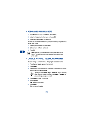 Page 358
[ 28 ]
 • ADD NAMES AND NUMBERS
1Press Names and scroll to Add new. Press Select.
2Using the keypad, enter the name and press OK.
3Enter the phone number and press OK.
You also can also enter numbers into your phone book by using a shortcut. 
At the Start screen:
1Enter a phone number and press Save.
2Enter a name at Name (optional).    
3Press OK.
Note: The text automatically starts with uppercase/capital 
letters. To toggle between uppercase and lowercase letters, 
press .
 • CHANGE A STORED...