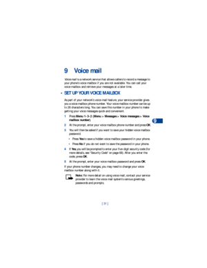 Page 38[ 31 ]Voice mail
9
9 Voice mail
Voice mail is a network service that allows callers to record a message to 
your phone’s voice mailbox if you are not available. You can call your 
voice mailbox and retrieve your messages at a later time. 
 • SET UP YOUR VOICE MAILBOX
As part of your network’s voice mail feature, your service provider gives 
you a voice mailbox phone number. Your voice mailbox number can be up 
to 28 characters long. You can save this number in your phone to make 
getting your voice...