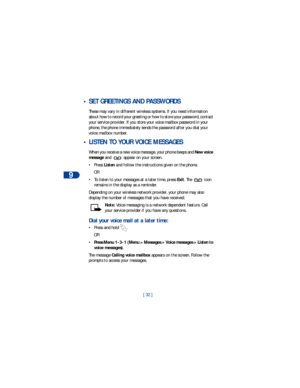 Page 399
[ 32 ]
 • SET GREETINGS AND PASSWORDS
These may vary in different wireless systems. If you need information 
about how to record your greeting or how to store your password, contact 
your service provider. If you store your voice mailbox password in your 
phone, the phone immediately sends the password after you dial your 
voice mailbox number. 
 • LISTEN TO YOUR VOICE MESSAGES
When you receive a new voice message, your phone beeps and New voice 
message and   appear on your screen. 
•Press Listen and...