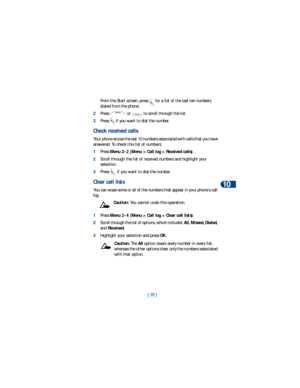 Page 42[ 35 ]Call log
10
From the Start screen, press  for a list of the last ten numbers 
dialed from the phone.
2Press   or   to scroll through the list.
3Press  if you want to dial the number.
Check received calls 
Your phone stores the last 10 numbers associated with calls that you have 
answered. To check this list of numbers:
1Press Menu 2-2 (Menu > Call log > Received calls).
2Scroll through the list of received numbers and highlight your 
selection.
3Press   if you want to dial the number.
Clear call...