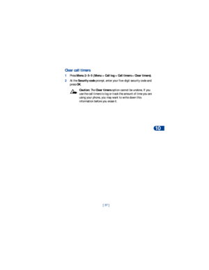 Page 44[ 37 ]Call log
10
Clear call timers
1Press Menu 2-5-5 (Menu > Call log > Call timers > Clear timers). 
2At the Security code prompt, enter your five-digit security code and 
press OK.
Caution: The Clear timers option cannot be undone. If you 
use the call timers to log or track the amount of time you are 
using your phone, you may want to write down this 
information before you erase it. 