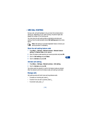 Page 46[ 39 ]Advanced calling features
11
 •USE CALL WAITING
During a call, call waiting beeps to let you know that someone else is 
calling you. Depending on your caller ID setup, the phone might also 
display the number of the incoming call. 
You must store the call waiting feature code before activating call 
waiting. Once the code has been stored, Call waiting appears as a menu 
option.
Note: Call waiting is a provider dependent feature. Contact your 
service provider for availability. 
Store the call...