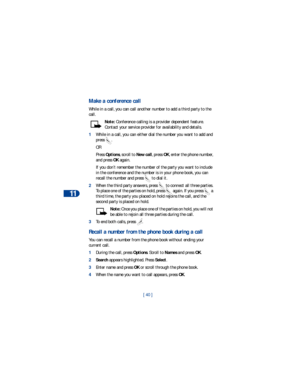 Page 4711
[ 40 ]
Make a conference call
While in a call, you can call another number to add a third party to the 
call.
Note: Conference calling is a provider dependent feature. 
Contact your service provider for availability and details.
1While in a call, you can either dial the number you want to add and 
press . 
OR
Press Options, scroll to New call, press OK, enter the phone number, 
and press OK again.
If you don’t remember the number of the party you want to include 
in the conference and the number is in...