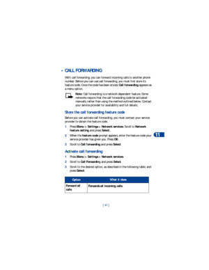 Page 48[ 41 ]Advanced calling features
11
 • CALL FORWARDING
With call forwarding, you can forward incoming calls to another phone 
number. Before you can use call forwarding, you must first store its 
feature code. Once the code has been stored, Call forwarding appears as 
a menu option. 
Note: Call forwarding is a network dependent feature. Some 
networks require that the call forwarding code be activated 
manually rather than using the method outlined below. Contact 
your service provider for availability...