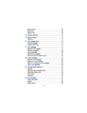 Page 6[ v ]
Security Code  . . . . . . . . . . . . . . . . . . . . . . . . . . . . . . . . . . . . . . .  64
Phone lock . . . . . . . . . . . . . . . . . . . . . . . . . . . . . . . . . . . . . . . . . .  65
Restrict calls . . . . . . . . . . . . . . . . . . . . . . . . . . . . . . . . . . . . . . . .  68
14 Network services . . . . . . . . . . . . . . . . . . . . . . . . . . . . . . .  70
15 Select a system . . . . . . . . . . . . . . . . . . . . . . . . . . . . . . . .  71
Roaming  . . . . . . . . . . . . ....