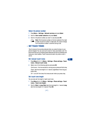 Page 54[ 47 ]Advanced calling features
11
Select the phone number
1Press Menu > Settings > Network services and press Select. 
2Scroll to Own number selection and press Select.
3Scroll to the phone number you want to use and press OK.
Note: The first phone number on this list is selected. You need 
at least one active number to make calls. You cannot change 
from one phone number to another during a call.
 • SET TOUCH TONES
Touch tones are the sounds produced when you press the keys on your 
phone’s keypad. You...