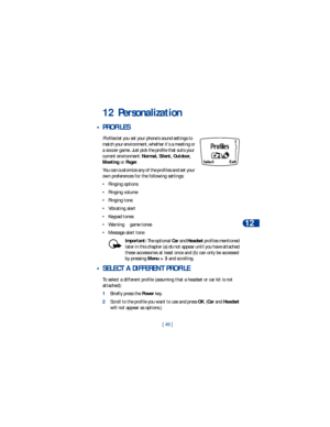Page 56[ 49 ]Personalization
12
12 Personalization
 • PROFILES 
Profiles let you set your phone’s sound settings to 
match your environment, whether it’s a meeting or 
a soccer game. Just pick the profile that suits your 
current environment: Normal, Silent, Outdoor, 
Meeting or Pager. 
You can customize any of the profiles and set your 
own preferences for the following settings:
• Ringing options
• Ringing volume
• Ringing tone
• Vibrating alert
• Keypad tones
• Warning 
& game tones
• Message alert tone...