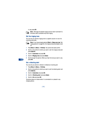 Page 5912
[ 52 ] to use, press OK.
Note:  Although the sample ringing tone for level 4 and level 5 is 
the same, level 5 produces very loud ringing.
Set the ringing tone
You can set your phone’s ringing tone to a specific sound—or tune—for 
incoming voice calls. 
Note: If you have already selected Silent or Beep once (see “Set 
ringing options” on page 54), the ringing tones are already turned 
off.
1Press Menu 3 (Menu > Profiles). Your phone lists each profile. 
2Scroll to the profile for which you want to set...
