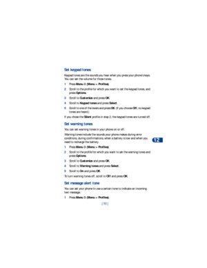 Page 60[ 53 ]Personalization
12
Set keypad tones
Keypad tones are the sounds you hear when you press your phone’s keys. 
You can set the volume for those tones.
1Press Menu 3 (Menu > Profiles).
2Scroll to the profile for which you want to set the keypad tones, and 
press Options.
3Scroll to Customize and press OK.
4Scroll to Keypad tones and press Select. 
5Scroll to one of the levels and press OK. (If you choose Off, no keypad 
tones are heard.)
If you chose the Silent profile in step 2, the keypad tones are...