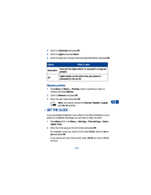Page 62[ 55 ]Personalization
12
3Scroll to Customize and press OK.
4Scroll to Lights and press Select. 
5Scroll through your choices, listed and described below, and press OK.
Rename profiles
1Press Menu 3 (Menu > Profiles). Scroll to profile you want to 
rename and press Options.
2Scroll to Rename and press OK.
3Enter the new name and press OK.
Note: You cannot rename the Normal, Headset, Loopset 
and Car kit profiles.
 • SET THE CLOCK
If you (a) change the battery in your phone or (b) allow the battery in...