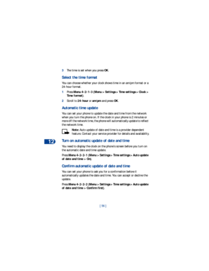 Page 6312
[ 56 ] 3The time is set when you press OK.
Select the time format
You can choose whether your clock shows time in an am/pm format or a 
24-hour format.
1Press Menu 4-2-1-3 (Menu > Settings > Time settings > Clock > 
Time format).
2Scroll to 24-hour or am/pm and press OK.
Automatic time update
You can set your phone to update the date and time from the network 
when you turn the phone on. If the clock in your phone is 2 minutes or 
more off the network time, the phone will automatically update to...