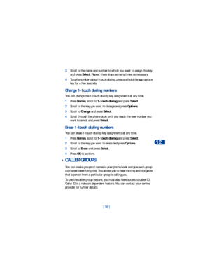 Page 66[ 59 ]Personalization
12
3Scroll to the name and number to which you want to assign this key 
and press Select. Repeat these steps as many times as necessary.
4To call a number using 1-touch dialing, press and hold the appropriate 
key for a few seconds. 
Change 1-touch dialing numbers
You can change the 1-touch dialing key assignments at any time.
1Press Names, scroll to 1-touch dialing and press Select.
2Scroll to the key you want to change and press Options.
3Scroll to Change and press Select.
4Scroll...