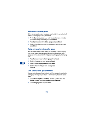 Page 6712
[ 60 ]
Add names to a caller group
Before you can create a caller group, you must include the names that will 
make up a caller group in your phone book.
1At the Start screen, press   until you see the name or number 
you want to assign to a caller group. Press Details.
2Press Options and scroll to Caller groups and press Select. 
3Scroll to the caller group to which you want to add this name and 
press Select.
Assign a ringing tone to a caller group
After you have created a caller group, you can...