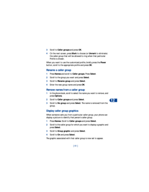 Page 68[ 61 ]Personalization
12
3Scroll to Caller groups and press OK.
4On the next screen, press Mark to choose (or Unmark to eliminate) 
the caller group that will be allowed to ring when that particular 
Profile is chosen.
When you want to use the customized profile, briefly press the Power 
button, scroll to the appropriate profile and press OK.
Rename a caller group
1Press Names and scroll to Caller groups. Press Select.
2Scroll to the group you want and press Select. 
3Scroll to Rename group and press...