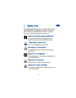 Page 8[ 1 ]Safety first
11 Safety first
Read these simple guidelines before you use your phone. Failure to comply 
with these guidelines may be dangerous or illegal. For more detailed 
safety information, see “Important safety information” on page 104.
Following are important safety precautions for phone use.
Switch off phone where prohibited
Do not switch the phone on when wireless phone use is 
prohibited or when it may cause interference or danger.
Road safety comes first
Do not use a handheld phone while...