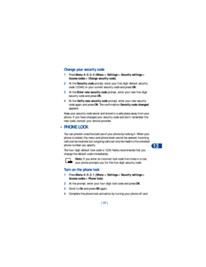 Page 72[ 65 ]Security
13
Change your security code
1Press Menu 4-5-2-4 (Menu > Settings > Security settings > 
Access codes > Change security code). 
2At the Security code prompt, enter your five-digit default security 
code (12345) or your current security code and press OK. 
3At the Enter new security code prompt, enter your new five-digit 
security code and press OK.
4At the Verify new security code prompt, enter your new security 
code again and press OK. The confirmation Security code changed 
appears....