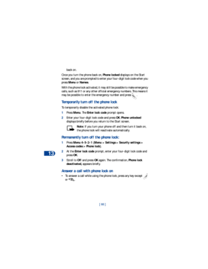 Page 7313
[ 66 ] back on. 
Once you turn the phone back on, Phone locked displays on the Start 
screen, and you are prompted to enter your four-digit lock code when you 
press Menu or Names.
With the phone lock activated, it may still be possible to make emergency 
calls, such as 911 or any other official emergency numbers. This means it 
may be possible to enter the emergency number and press  . 
Temporarily turn off the phone lock 
To temporarily disable the activated phone lock: 
1Press Menu. The Enter lock...
