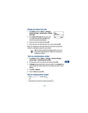 Page 74[ 67 ]Security
13
Change your phone lock code
1Press Menu 4-5-2-3 (Menu > Settings > 
Security settings > Access codes > Change 
lock code).
2At the Enter lock code prompt, enter your 
four-digit lock code and press OK. (Only 
numeric characters are accepted.)
3Enter your new lock code and press OK.
4Enter the new lock code a second time to verify and press OK.
When you change your lock code, make sure you store the new code 
number in a safe place, away from your phone. 
Tip: To prevent accidental...