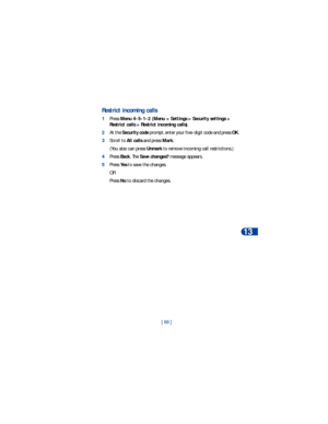 Page 76[ 69 ]Security
13
Restrict incoming calls
1Press Menu 4-5-1-2 (Menu > Settings > Security settings > 
Restrict calls > Restrict incoming calls).
2At the Security code prompt, enter your five-digit code and press OK.
3Scroll to All calls and press Mark.
(You also can press Unmark to remove incoming call restrictions.)
4Press Back. The Save changes? message appears.
5Press Yes to save the changes. 
OR
Press No to discard the changes. 