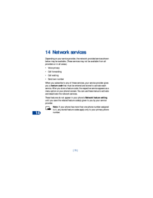 Page 7714
[ 70 ]
14 Network services
Depending on your service provider, the network-provided services shown 
below may be available. (These services may not be available from all 
providers or in all areas.) 
• Voice privacy
• Call forwarding
• Call waiting
• Send own number 
When you subscribe to any of these services, your service provider gives 
you a 
feature code that must be entered and stored to activate each 
service. After you store a feature code, the respective service appears as a 
menu option on...