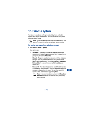 Page 78[ 71 ]Select a system
15
15 Select a system
Your phone is capable of working in residential, private, and public 
systems (such as your home system). You can choose how your phone 
selects a network to use. 
Note: The options described here may not be available for your 
phone. For more information, contact your service provider.
Set up the way your phone selects a network
1Press Menu 5 (Menu > System).
Your options are:
•Automatic – Your phone automatically searches for available 
networks and chooses...