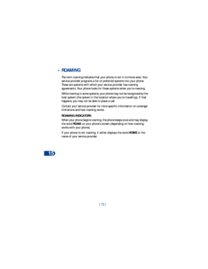 Page 7915
[ 72 ]
 •ROAMING
The term roaming indicates that your phone is not in its home area. Your 
service provider programs a list of preferred systems into your phone. 
These are systems with which your service provider has roaming 
agreements. Your phone looks for these systems when you’re roaming.
While roaming in some systems, your phone may not be recognized by the 
host system (the system in the location where you’re travelling). If that 
happens, you may not be able to place a call. 
Contact your...