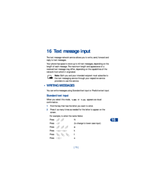 Page 80[ 73 ]Text message input
16
16 Text message input
The text message network service allows you to write, send, forward and 
reply to text messages. 
Your phone has space to store up to 40 text messages, depending on the 
length of each message. The maximum length and appearance of a 
received text message may differ, depending on the capabilities of the 
network from which it originated. 
Note: Both you and your intended recipient must subscribe to 
the text messaging service through your respective...