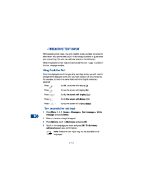 Page 8116
[ 74 ]
 •PREDICTIVE TEXT INPUT
With predictive text input, you only need to press a number key once for 
each letter. Your phone uses a built-in dictionary to predict or guess what 
your are writing. You also can add new words to the dictionary. 
When the predictive text feature is activated, the icon   is visible in 
the text message window. 
Using Predictive Text
Since the displayed word changes after each key stroke, you will need to 
disregard the displayed word until you have keyed in all the...