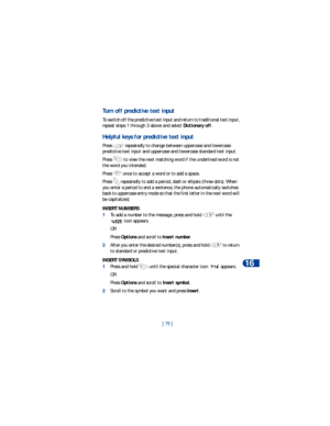 Page 82[ 75 ]Text message input
16
Turn off predictive text input
To switch off the predictive text input and return to traditional text input, 
repeat steps 1 through 3 above and select Dictionary off.
Helpful keys for predictive text input
Press   repeatedly to change between uppercase and lowercase 
predictive text input and uppercase and lowercase standard text input.
Press   to view the next matching word if the underlined word is not 
the word you intended.
Press   once to accept a word or to add a...