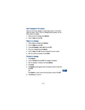 Page 86[ 79 ]Te x t m e s s a g e s
17
Save messages in the outbox
After you write a text message, it’s a good idea to save it in the outbox 
before you send it. Then, if there is a message delivery problem, you can 
easily resend the message.
1While writing the message, press Options.
2Scroll to Save and press OK.
Reply to a message
1While reading a message, press Options.
2Scroll to Reply and press OK. 
3Choose As message or As e-mail and press OK.
4Enter your message and press Options.
5Scroll to Send. Press...