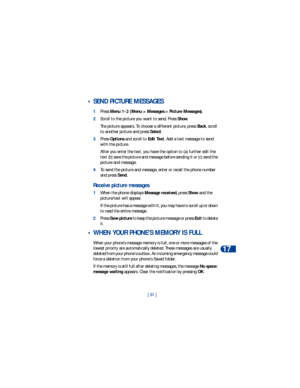 Page 88[ 81 ]Te x t m e s s a g e s
17
 • SEND PICTURE MESSAGES
1Press Menu 1-2 (Menu > Messages > Picture Messages).
2Scroll to the picture you want to send. Press Show. 
The picture appears. To choose a different picture, press Back, scroll 
to another picture and press Select.
3Press Options and scroll to Edit Text. Add a text message to send 
with the picture.
After you enter the text, you have the option to (a) further edit the 
text (b) save the picture and message before sending it or (c) send the...