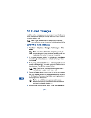 Page 8918
[ 82 ]
18 E-mail messages
In addition to text messages, you can use your phone to send and receive 
e-mail messages. This means you no longer need to be at your computer 
to send or receive e-mail. 
Note: E-mail messages may not be available in all wireless 
systems. Contact your service provider for details and availability.
 • SEND AN E-MAIL MESSAGE
1Press Menu 1-1-2 (Menu > Messages > Text messages > Write 
e-mail).
Note: If you have just turned on your phone, you will get a 
prompt asking you to...