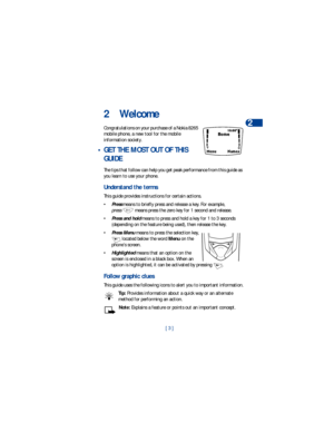 Page 10[ 3 ]Welcome
2
2Welcome
Congratulations on your purchase of a Nokia 8265 
mobile phone, a new tool for the mobile 
information society. 
 • GET THE MOST OUT OF THIS 
GUIDE
The tips that follow can help you get peak performance from this guide as 
you learn to use your phone.
Understand the terms
This guide provides instructions for certain actions.
•
Press means to briefly press and release a key. For example, 
press   means press the zero key for 1 second and release.
•
Press and hold means to press and...